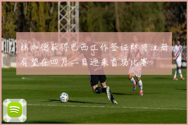 林加德获得巴西工作签证即将注册有望在四月二日迎来首场比赛