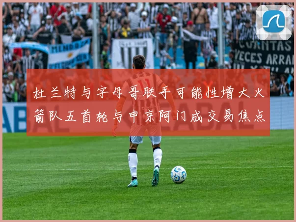 杜兰特与字母哥联手可能性增大火箭队五首轮与申京阿门成交易焦点