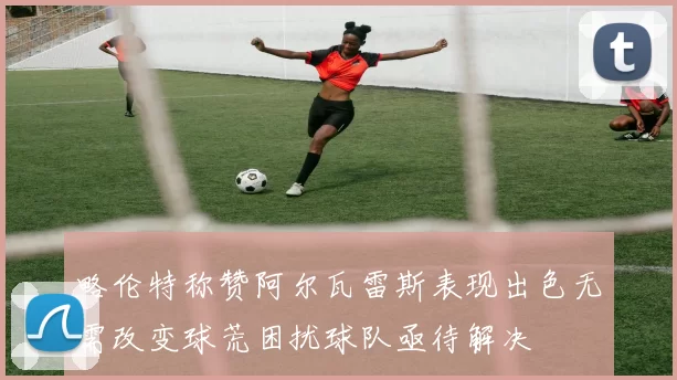 略伦特称赞阿尔瓦雷斯表现出色无需改变球荒困扰球队亟待解决