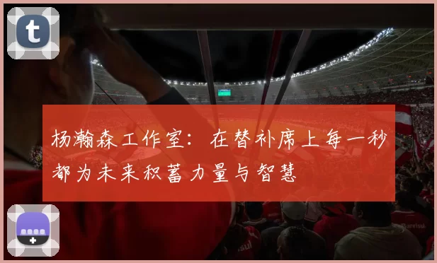 杨瀚森工作室：在替补席上每一秒都为未来积蓄力量与智慧