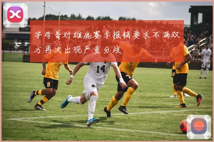 字母哥对雄鹿赛季报销要求不满双方再次出现严重分歧
