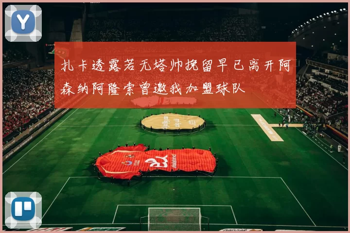 扎卡透露若无塔帅挽留早已离开阿森纳阿隆索曾邀我加盟球队