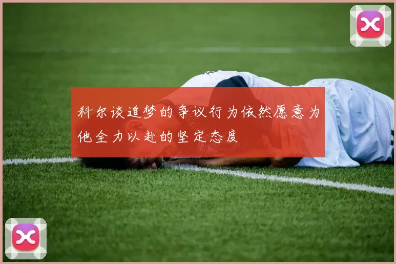 科尔谈追梦的争议行为依然愿意为他全力以赴的坚定态度
