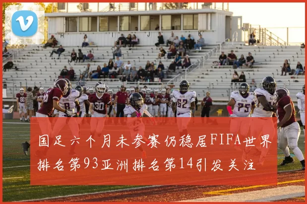 国足六个月未参赛仍稳居FIFA世界排名第93亚洲排名第14引发关注