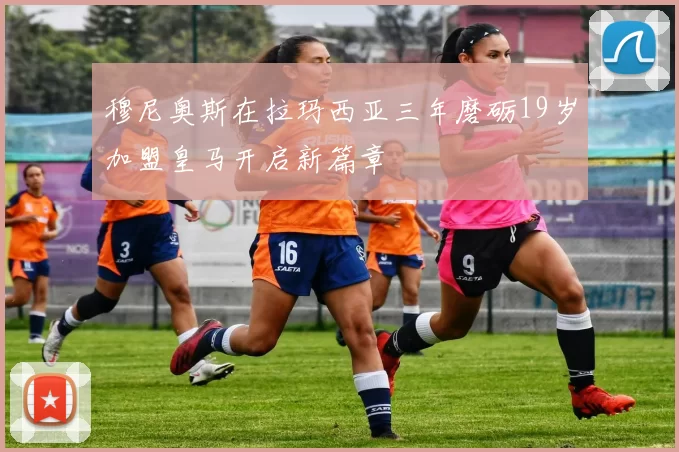 穆尼奥斯在拉玛西亚三年磨砺19岁加盟皇马开启新篇章