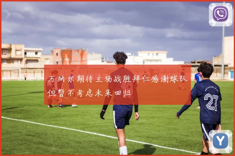 万纳尔期待主场战胜拜仁感谢球队但暂不考虑未来回归