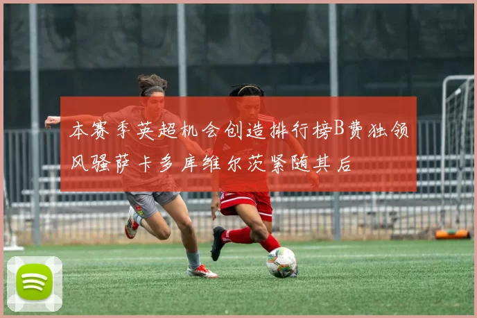 本赛季英超机会创造排行榜B费独领风骚萨卡多库维尔茨紧随其后