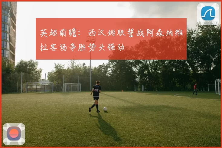 英超前瞻：西汉姆联誓战阿森纳维拉客场争胜势头强劲