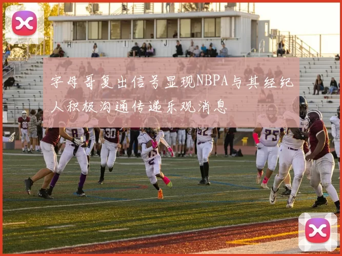 字母哥复出信号显现NBPA与其经纪人积极沟通传递乐观消息