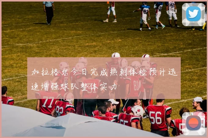 加拉格尔今日完成热刺体检预计迅速增强球队整体实力