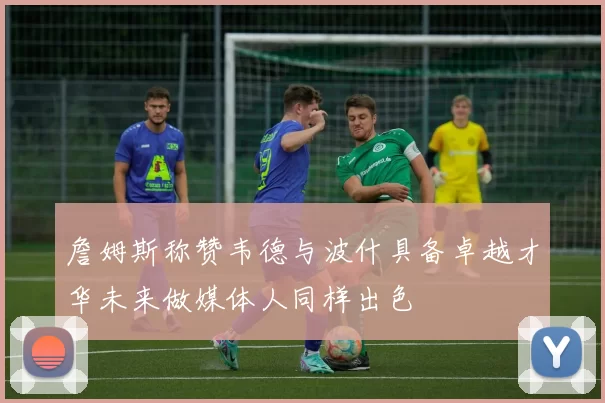 詹姆斯称赞韦德与波什具备卓越才华未来做媒体人同样出色