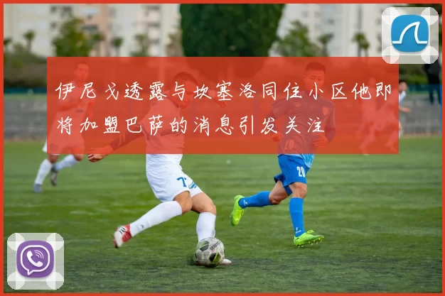 伊尼戈透露与坎塞洛同住小区他即将加盟巴萨的消息引发关注