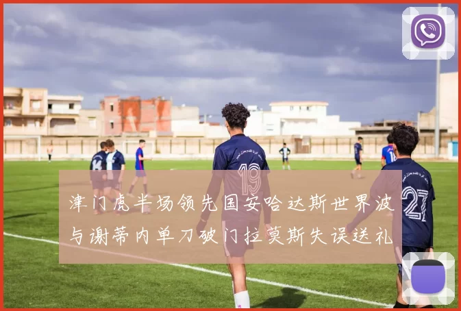 津门虎半场领先国安哈达斯世界波与谢蒂内单刀破门拉莫斯失误送礼