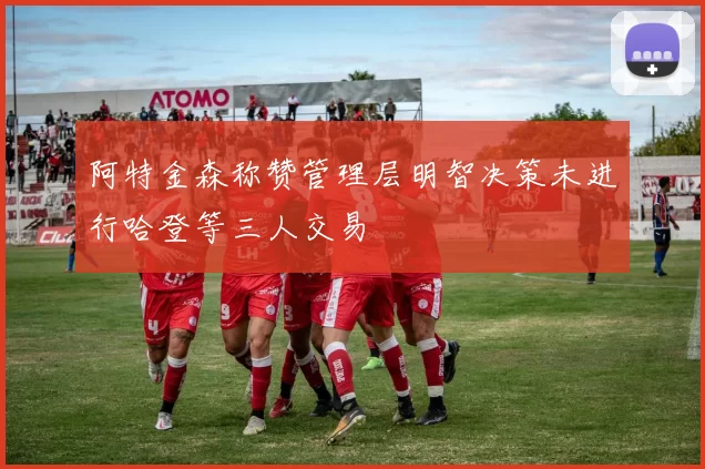阿特金森称赞管理层明智决策未进行哈登等三人交易