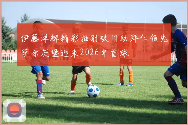 伊藤洋辉精彩抽射破门助拜仁领先萨尔茨堡迎来2026年首球