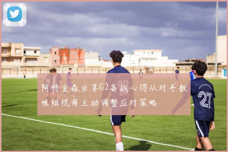 阿特金森分享G2备战心得从对手教练组视角主动调整应对策略